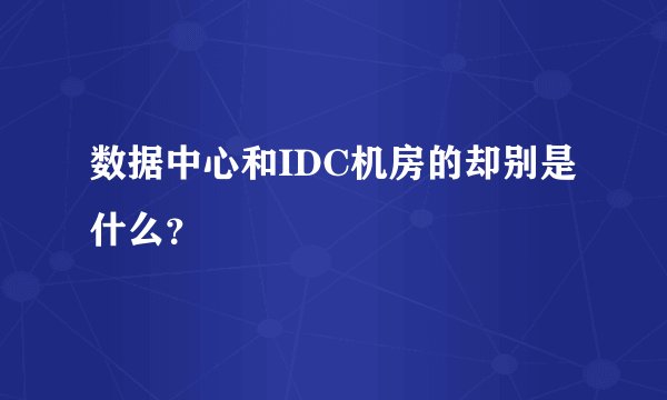 数据中心和IDC机房的却别是什么？