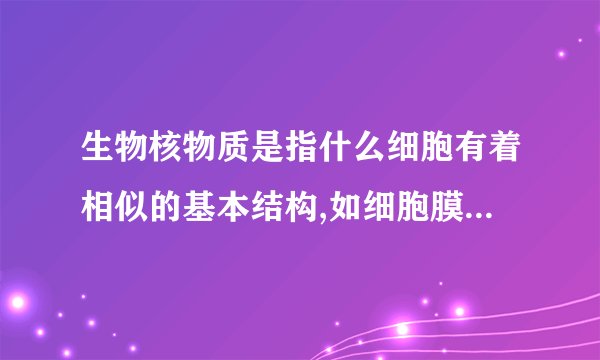 生物核物质是指什么细胞有着相似的基本结构,如细胞膜细胞质,和与遗传有关的核物质 为什么要填核物质不能填DNA呢