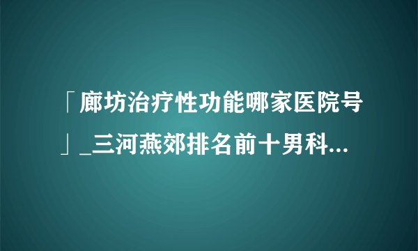 「廊坊治疗性功能哪家医院号」_三河燕郊排名前十男科医院推荐