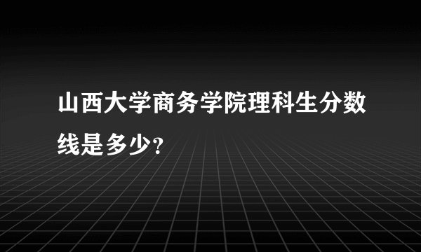 山西大学商务学院理科生分数线是多少？