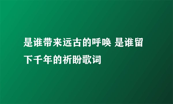 是谁带来远古的呼唤 是谁留下千年的祈盼歌词