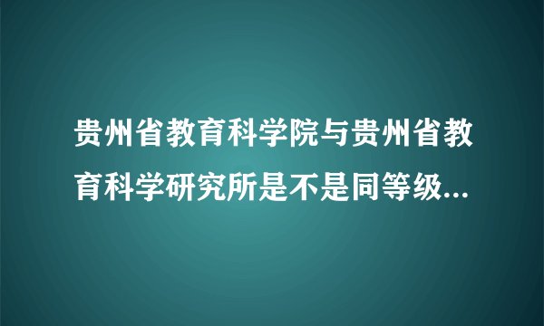 贵州省教育科学院与贵州省教育科学研究所是不是同等级别的单位？