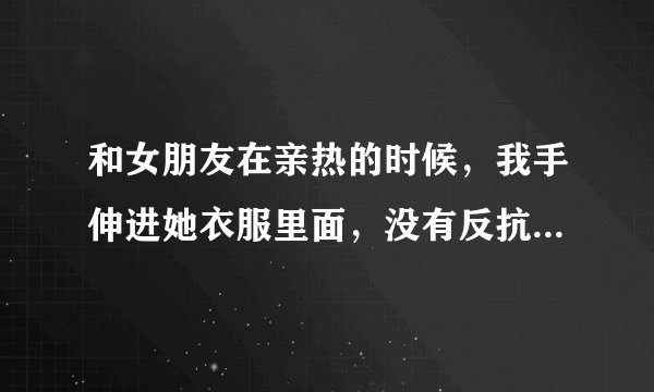 和女朋友在亲热的时候，我手伸进她衣服里面，没有反抗代表什么意思呢？？？？