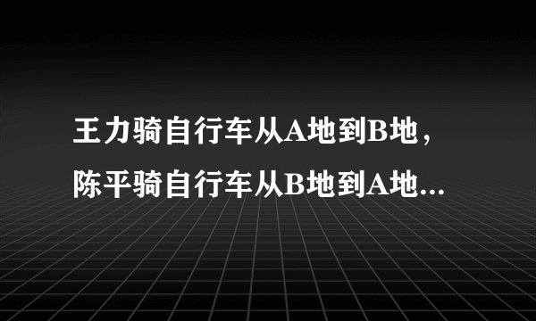 王力骑自行车从A地到B地，陈平骑自行车从B地到A地，两人都沿同一公路匀速前进，已知两人在上午8时同