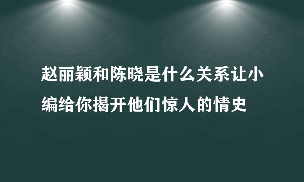 赵丽颖和陈晓是什么关系让小编给你揭开他们惊人的情史