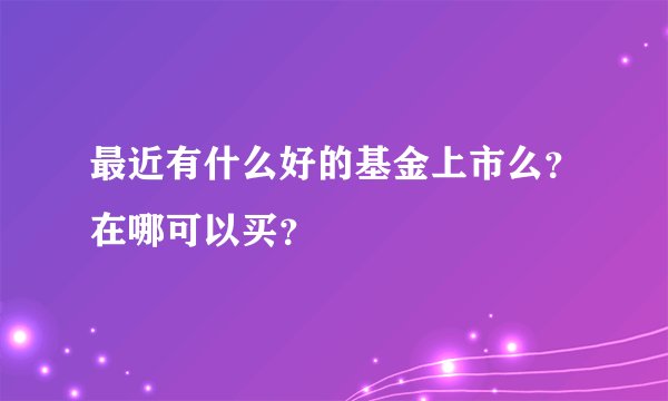 最近有什么好的基金上市么？在哪可以买？