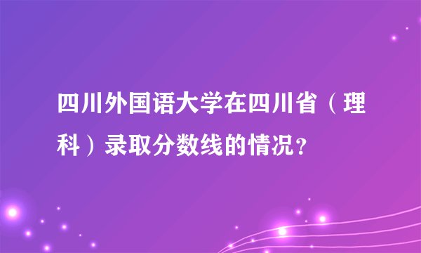 四川外国语大学在四川省（理科）录取分数线的情况？
