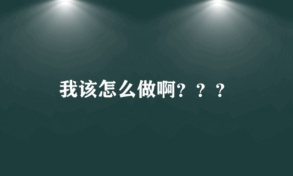 我该怎么做啊？？？