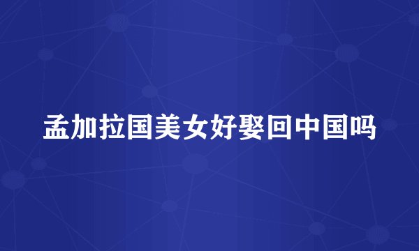 孟加拉国美女好娶回中国吗