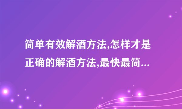 简单有效解酒方法,怎样才是正确的解酒方法,最快最简单最直接的醒酒方法,如何能快速醒酒呢