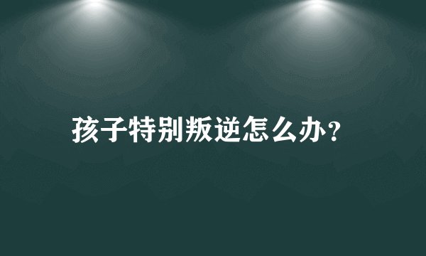 孩子特别叛逆怎么办？