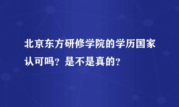 北京东方研修学院的学历国家认可吗？是不是真的？