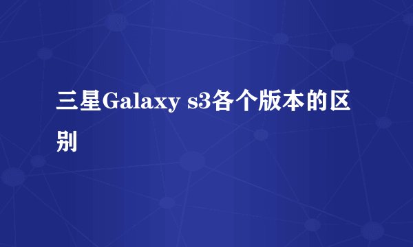 三星Galaxy s3各个版本的区别