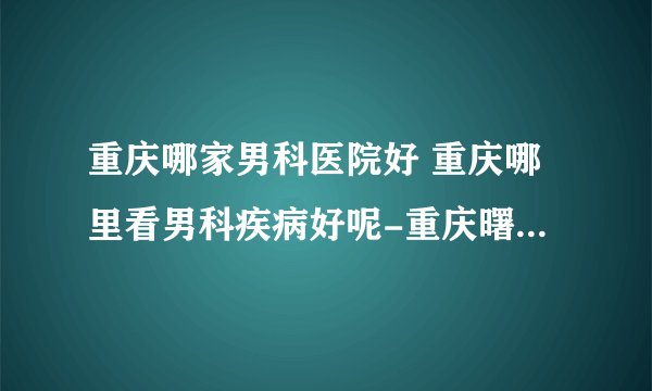 重庆哪家男科医院好 重庆哪里看男科疾病好呢-重庆曙光男科医院？